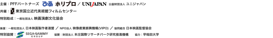 【主催】PFFパートナーズ(ぴあ、ホリプロ)/公益財団法人ユニジャパン 【共催】東京国立近代美術館フィルムセンター 【特別助成】一般社団法人 映画演劇文化協会 【後援】一般社団法人 日本映画製作者連盟、NPO法人 映像産業振興機構(VIPO)、協同組合 日本映画監督協会 【特別協賛】セガサミーグループ 【協賛】財団法人本庄国際リサーチパーク研究推進機構 【協力】早稲田大学