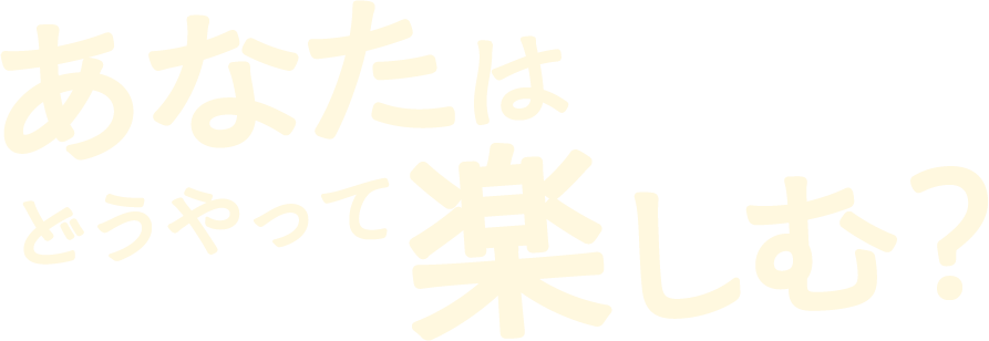 あなたはどうやって楽しむ?